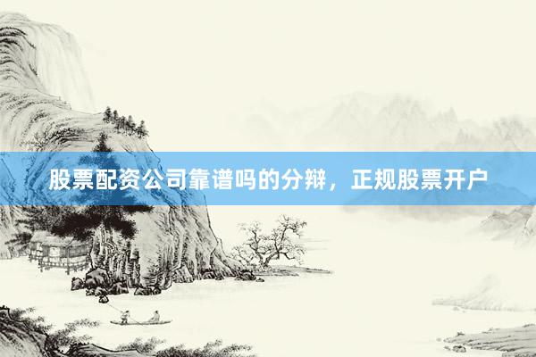 股票配资公司靠谱吗的分辩，正规股票开户