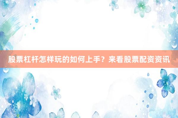 股票杠杆怎样玩的如何上手？来看股票配资资讯