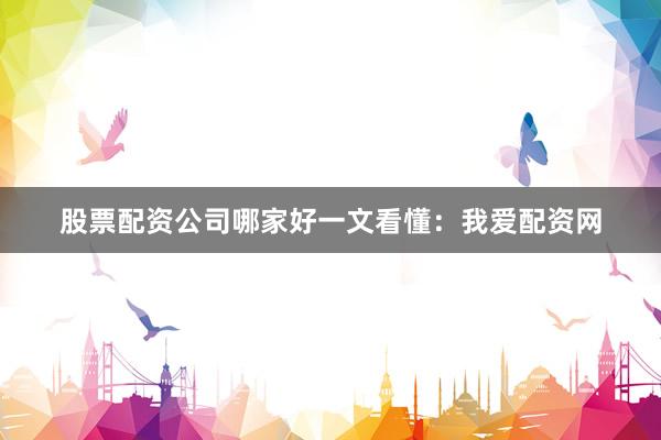 股票配资公司哪家好一文看懂：我爱配资网