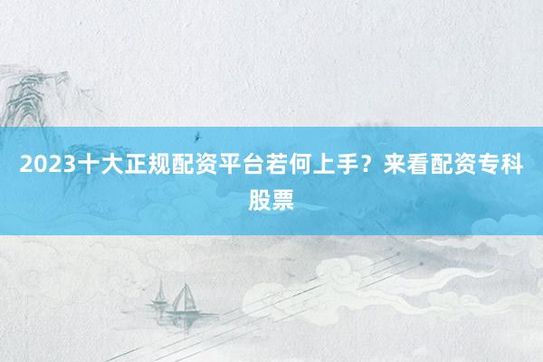 2023十大正规配资平台若何上手？来看配资专科股票