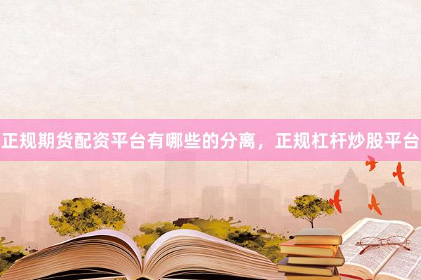 正规期货配资平台有哪些的分离，正规杠杆炒股平台