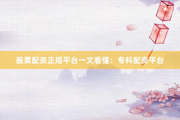 股票配资正规平台一文看懂：专科配资平台