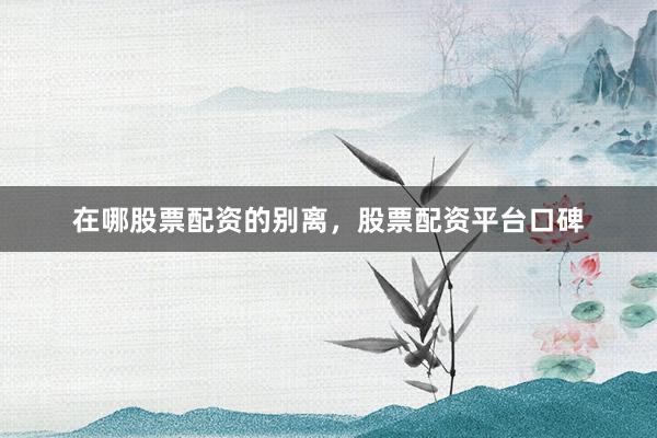 在哪股票配资的别离，股票配资平台口碑