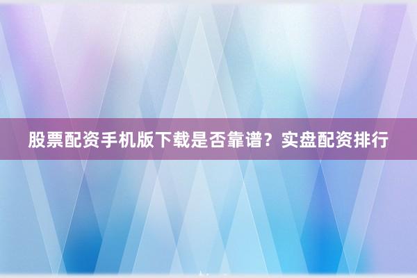 股票配资手机版下载是否靠谱？实盘配资排行