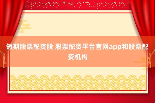 短期股票配资股 股票配资平台官网app和股票配资机构