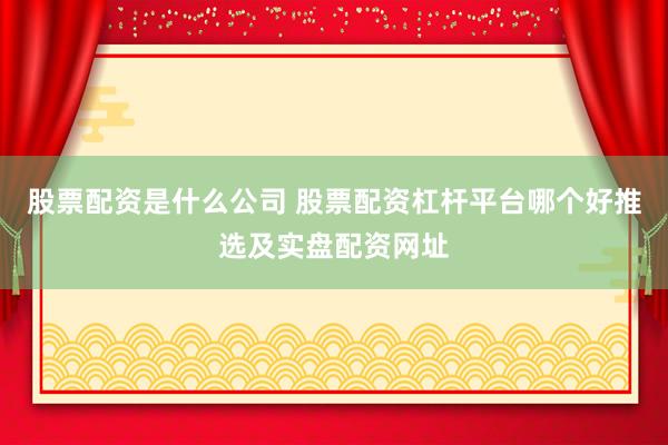 股票配资是什么公司 股票配资杠杆平台哪个好推选及实盘配资网址