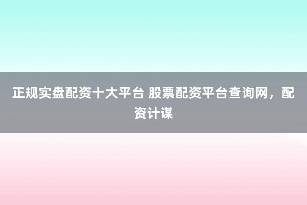 正规实盘配资十大平台 股票配资平台查询网，配资计谋
