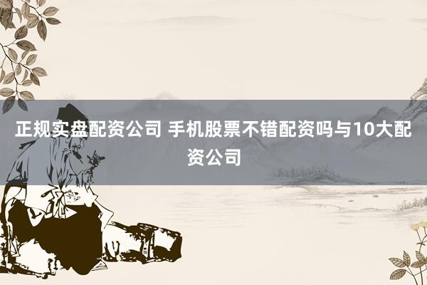 正规实盘配资公司 手机股票不错配资吗与10大配资公司