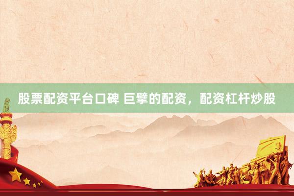 股票配资平台口碑 巨擘的配资，配资杠杆炒股