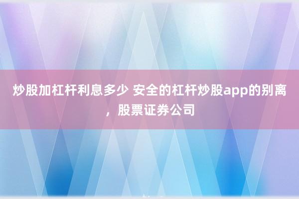 炒股加杠杆利息多少 安全的杠杆炒股app的别离，股票证券公司