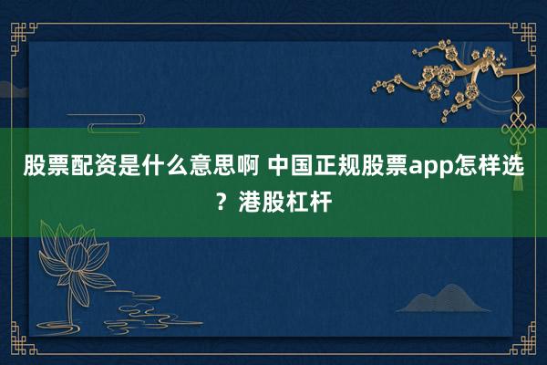 股票配资是什么意思啊 中国正规股票app怎样选？港股杠杆