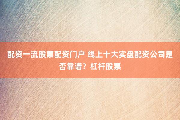 配资一流股票配资门户 线上十大实盘配资公司是否靠谱？杠杆股票