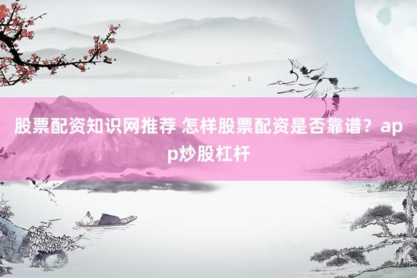股票配资知识网推荐 怎样股票配资是否靠谱？app炒股杠杆