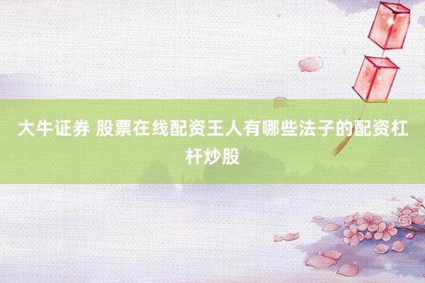 大牛证券 股票在线配资王人有哪些法子的配资杠杆炒股