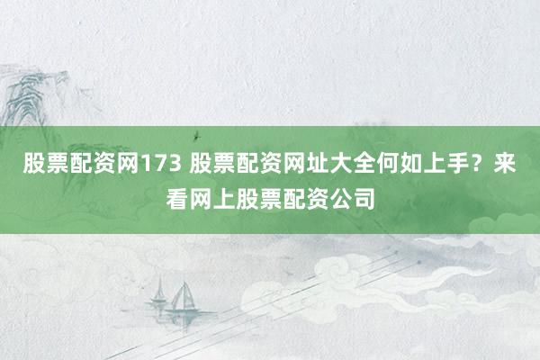 股票配资网173 股票配资网址大全何如上手？来看网上股票配资公司