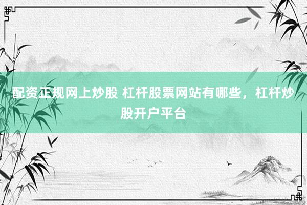 配资正规网上炒股 杠杆股票网站有哪些，杠杆炒股开户平台