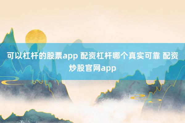 可以杠杆的股票app 配资杠杆哪个真实可靠 配资炒股官网app