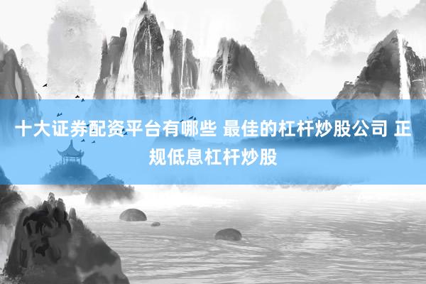 十大证券配资平台有哪些 最佳的杠杆炒股公司 正规低息杠杆炒股