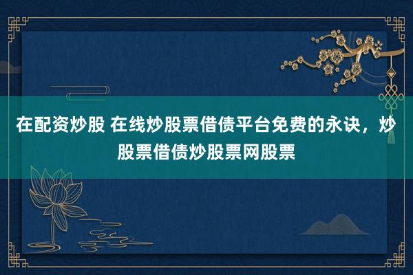 在配资炒股 在线炒股票借债平台免费的永诀，炒股票借债炒股票网股票