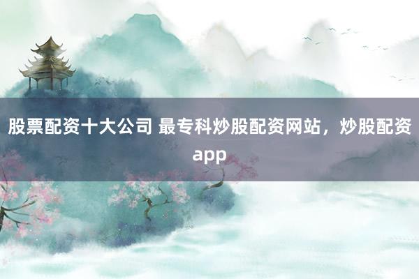 股票配资十大公司 最专科炒股配资网站，炒股配资app