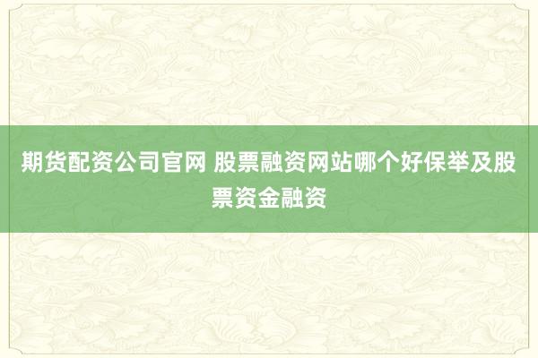 期货配资公司官网 股票融资网站哪个好保举及股票资金融资
