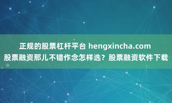 正规的股票杠杆平台 hengxincha.com 股票融资那儿不错作念怎样选？股票融资软件下载