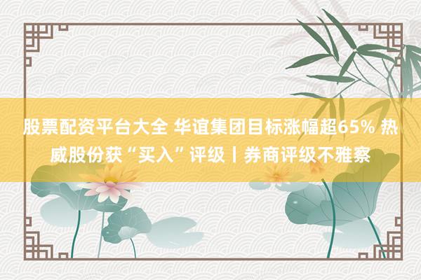股票配资平台大全 华谊集团目标涨幅超65% 热威股份获“买入”评级丨券商评级不雅察