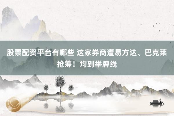 股票配资平台有哪些 这家券商遭易方达、巴克莱抢筹！均到举牌线
