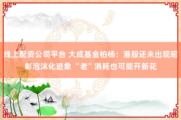 线上配资公司平台 大成基金柏杨：港股还未出现昭彰泡沫化迹象 “老”消耗也可能开新花