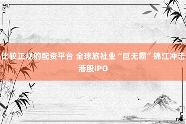 比较正规的配资平台 全球旅社业“巨无霸”锦江冲击港股IPO