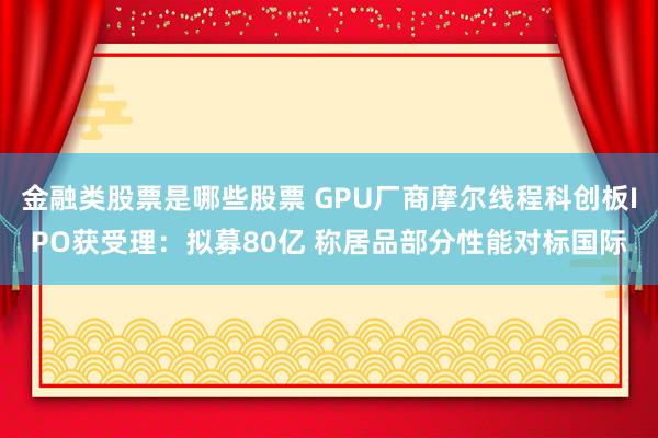 金融类股票是哪些股票 GPU厂商摩尔线程科创板IPO获受理：拟募80亿 称居品部分性能对标国际