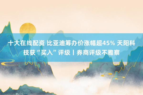 十大在线配资 比亚迪筹办价涨幅超45% 天阳科技获“买入”评级丨券商评级不雅察