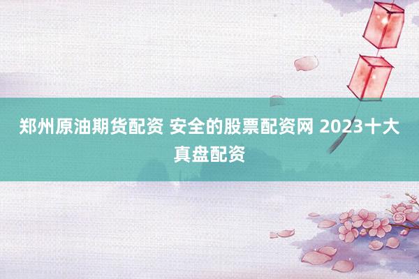 郑州原油期货配资 安全的股票配资网 2023十大真盘配资