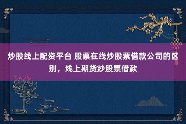 炒股线上配资平台 股票在线炒股票借款公司的区别，线上期货炒股票借款
