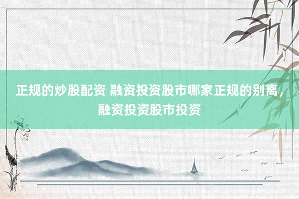 正规的炒股配资 融资投资股市哪家正规的别离，融资投资股市投资