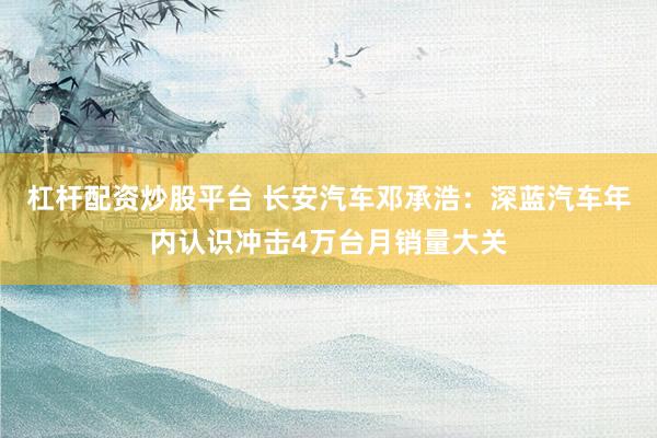 杠杆配资炒股平台 长安汽车邓承浩：深蓝汽车年内认识冲击4万台月销量大关