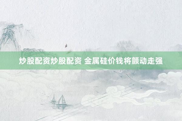 炒股配资炒股配资 金属硅价钱将颤动走强