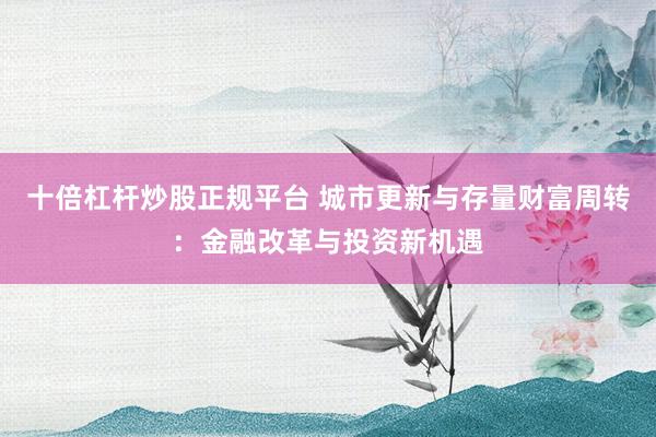 十倍杠杆炒股正规平台 城市更新与存量财富周转：金融改革与投资新机遇