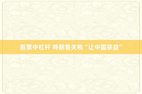 股票中杠杆 特朗普关税“让中国获益”