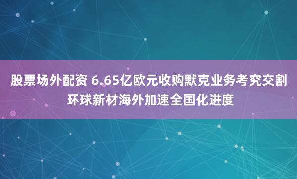 股票场外配资 6.65亿欧元收购默克业务考究交割 环球新材海外加速全国化进度