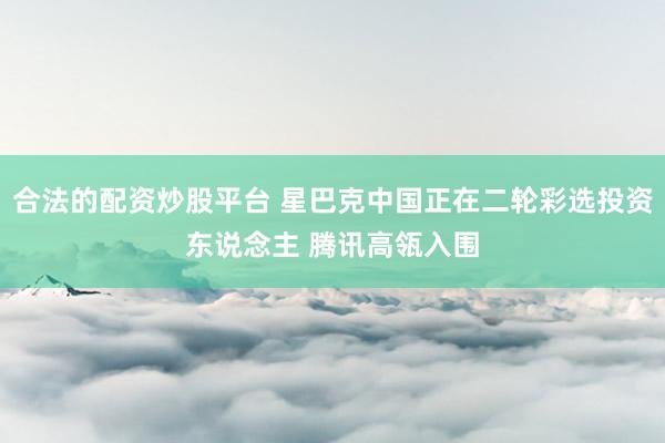 合法的配资炒股平台 星巴克中国正在二轮彩选投资东说念主 腾讯高瓴入围