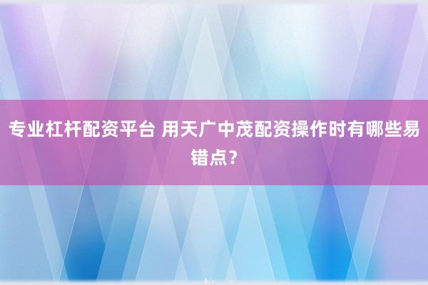 专业杠杆配资平台 用天广中茂配资操作时有哪些易错点？