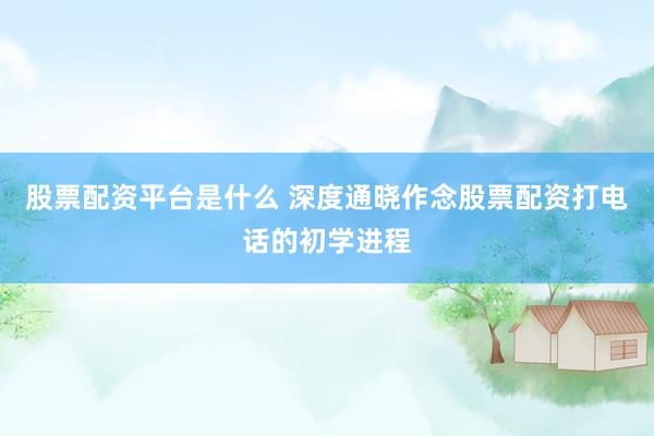 股票配资平台是什么 深度通晓作念股票配资打电话的初学进程