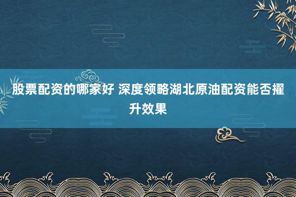 股票配资的哪家好 深度领略湖北原油配资能否擢升效果