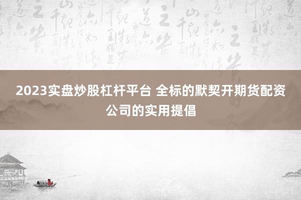 2023实盘炒股杠杆平台 全标的默契开期货配资公司的实用提倡