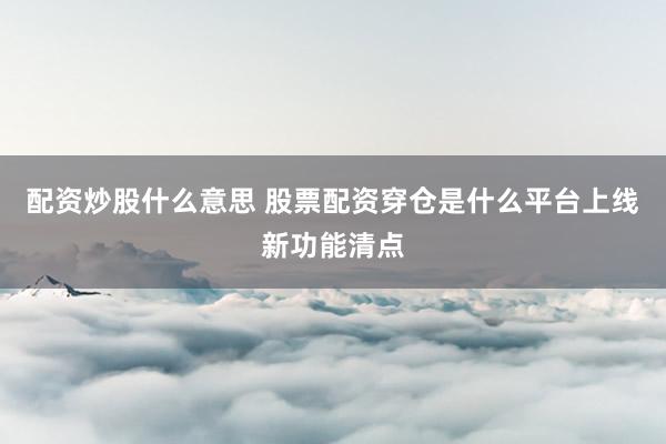 配资炒股什么意思 股票配资穿仓是什么平台上线新功能清点