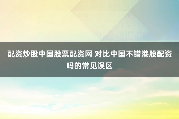 配资炒股中国股票配资网 对比中国不错港股配资吗的常见误区