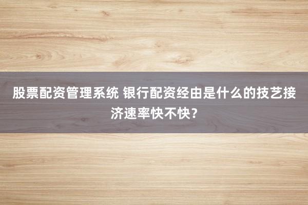 股票配资管理系统 银行配资经由是什么的技艺接济速率快不快？