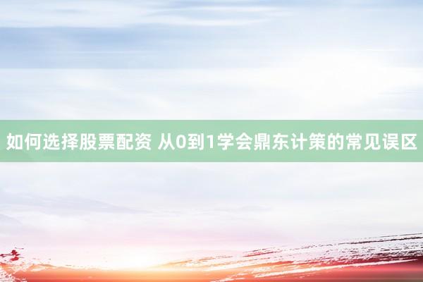 如何选择股票配资 从0到1学会鼎东计策的常见误区