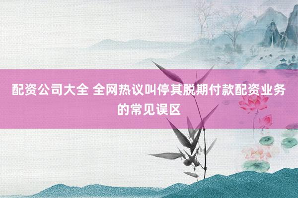 配资公司大全 全网热议叫停其脱期付款配资业务的常见误区